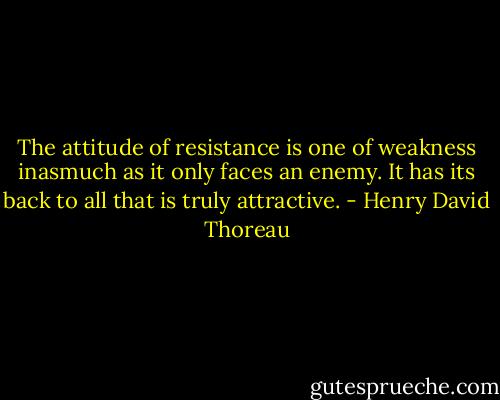 The attitude of resistance is one of weakness inasmuch as it only faces an enemy. It has its back to all that is truly attractive. - Henry David Thoreau