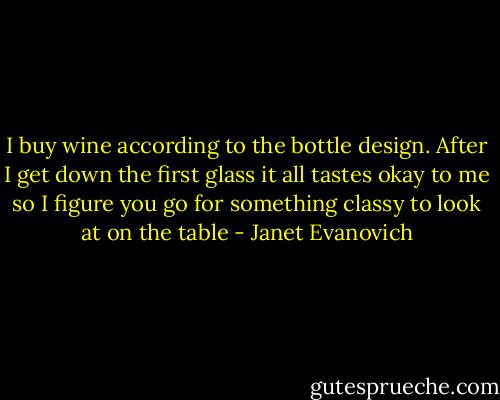 I buy wine according to the bottle design. After I get down the first glass it all tastes okay to me so I figure you go for something classy to look at on the table - Janet Evanovich