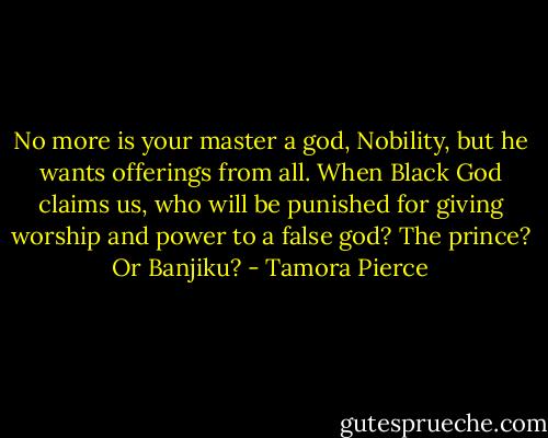 No more is your master a god, Nobility, but he wants offerings from all. When Black God claims us, who will be punished for giving worship and power to a false god? The prince? Or Banjiku? - Tamora Pierce