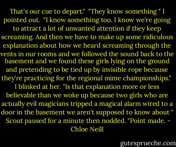 That's our cue to depart."<br /> "They know something " I pointed out.<br /> "I know something too. I know we're going to attract a lot of unwanted attention if they keep screaming. And then we have to make up some ridiculous explanation about how we heard screaming through the vents in our rooms and we followed the sound back to the basement and we found these girls lying on the ground and pretending to be tied up by invisible rope because they're practicing for the regional mime championships."<br /> I blinked at her. "Is that explanation more or less believable than we woke up because two girls who are actually evil magicians tripped a magical alarm wired to a door in the basement we aren't supposed to know about "<br /> Scout paused for a minute then nodded. "Point made. - Chloe Neill