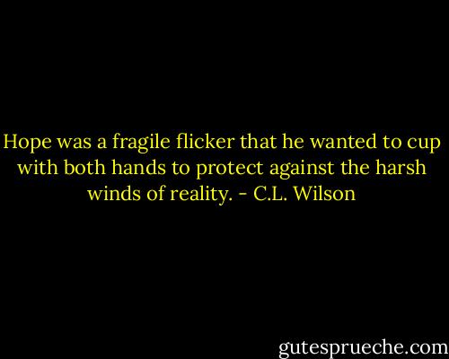 Hope was a fragile flicker that he wanted to cup with both hands to protect against the harsh winds of reality. - C.L. Wilson