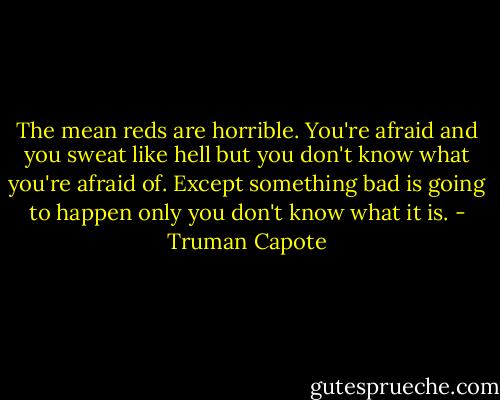 The mean reds are horrible. You're afraid and you sweat like hell but you don't know what you're afraid of. Except something bad is going to happen only you don't know what it is. - Truman Capote