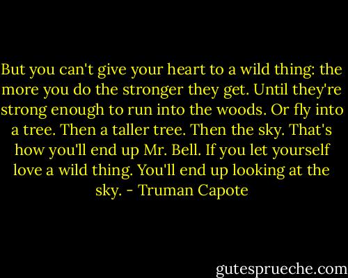 But you can't give your heart to a wild thing: the more you do the stronger they get. Until they're strong enough to run into the woods. Or fly into a tree. Then a taller tree. Then the sky. That's how you'll end up Mr. Bell. If you let yourself love a wild thing. You'll end up looking at the sky. - Truman Capote