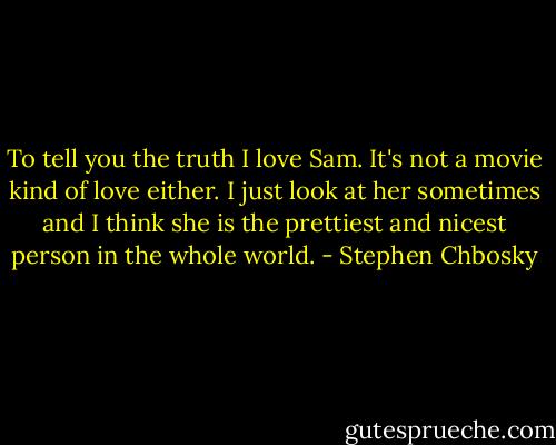 To tell you the truth I love Sam. It's not a movie kind of love either. I just look at her sometimes and I think she is the prettiest and nicest person in the whole world. - Stephen Chbosky