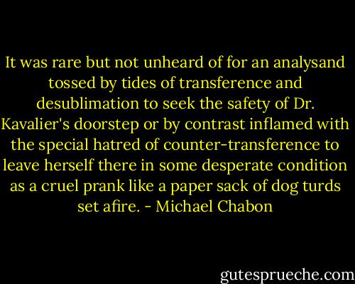 It was rare but not unheard of for an analysand tossed by tides of transference and desublimation to seek the safety of Dr. Kavalier's doorstep or by contrast inflamed with the special hatred of counter-transference to leave herself there in some desperate condition as a cruel prank like a paper sack of dog turds set afire. - Michael Chabon