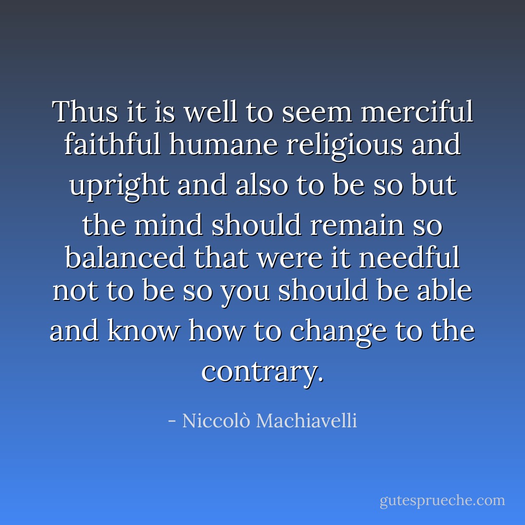 Thus it is well to seem merciful faithful humane religious and upright and also to be so but the mind should remain so balanced that were it needful not to be so you should be able and know how to change to the contrary. - Niccolò Machiavelli