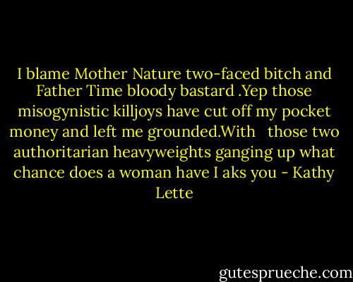 I blame Mother Nature two-faced bitch and Father Time bloody bastard .Yep those misogynistic killjoys have cut off my pocket money and left me grounded.With <br /> those two authoritarian heavyweights ganging up what chance does a woman have I aks you - Kathy Lette