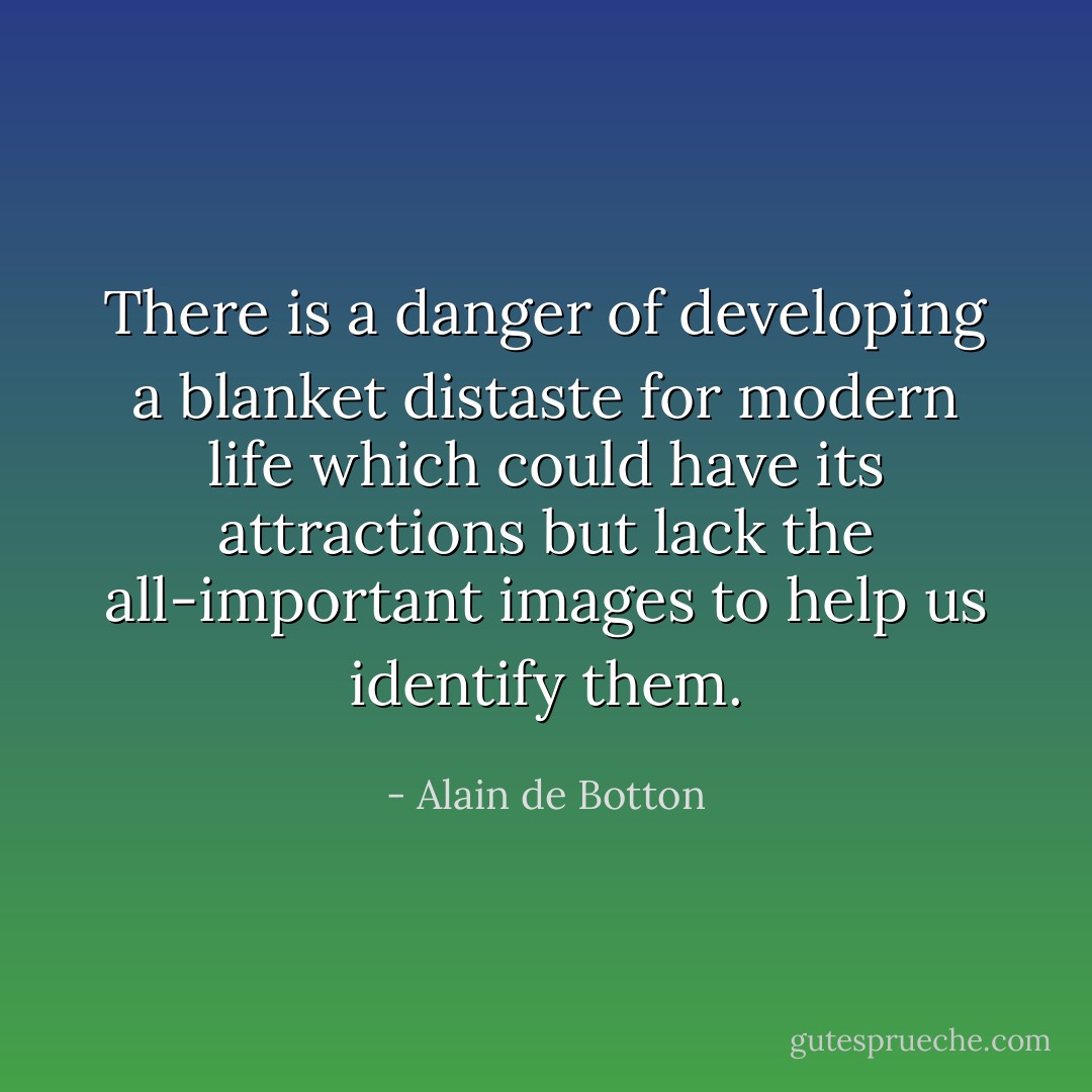 There is a danger of developing a blanket distaste for modern life which could have its attractions but lack the all-important images to help us identify them. - Alain de Botton