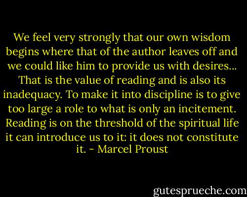 We feel very strongly that our own wisdom begins where that of the author leaves off and we could like him to provide us with desires... That is the value of reading and is also its inadequacy. To make it into discipline is to give too large a role to what is only an incitement. Reading is on the threshold of the spiritual life it can introduce us to it: it does not constitute it. - Marcel Proust