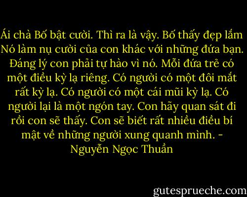 Ái chà Bố bật cười. Thì ra là vậy. Bố thấy đẹp lắm Nó làm nụ cười của con khác với những đứa bạn. Ðáng lý con phải tự hào vì nó. Mỗi đứa trẻ có một điều kỳ lạ riêng. Có người có một đôi mắt rất kỳ lạ. Có người có một cái mũi kỳ lạ. Có người lại là một ngón tay. Con hãy quan sát đi rồi con sẽ thấy. Con sẽ biết rất nhiều điều bí mật về những người xung quanh mình. - Nguyễn Ngọc Thuần