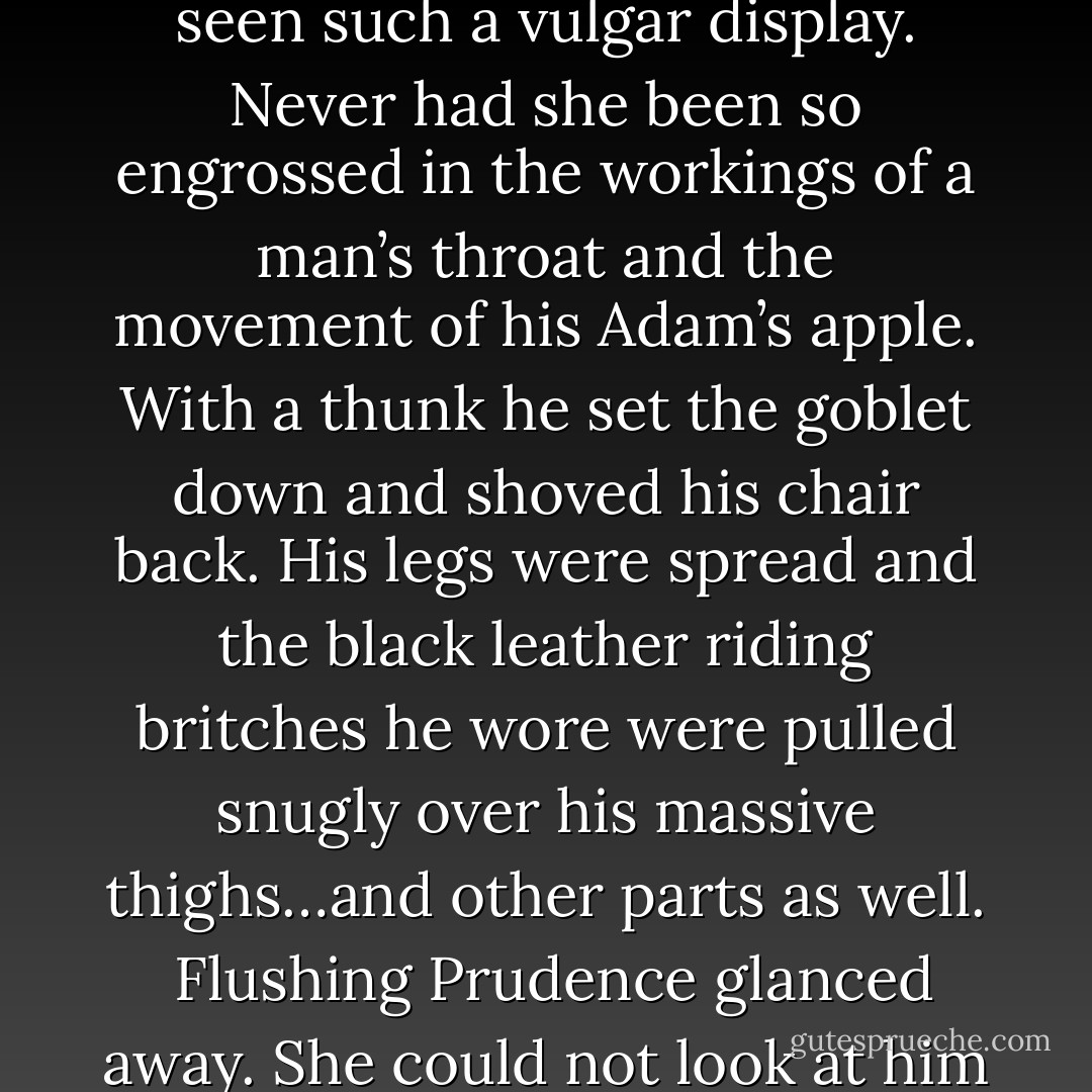 Look your fill ” the creature murmured his voice as sweet and rich as syllabub sauce. And his lusty grin when he said it was sinful—and pleasurable.<br /> Prue was certain her face flamed red at the barbarian’s insinuation. <br />“I’m sure I don’t know what you mean ” she replied tartly.<br /> He smiled and drained his goblet. His head was tilted back exposing the thick cords in his throat and Prue watched him eagerly drink down the entire contents in one swallow. Never had she seen such a vulgar display. Never had she been so engrossed in the workings of a man’s throat and the movement of his Adam’s apple. With a thunk he set the goblet down and shoved his chair back. His legs were spread and the black leather riding britches he wore were pulled snugly over his massive thighs…and other parts as well.<br /> Flushing Prudence glanced away. She could not look at him like that with his lace jabot untied and lying on either side of his opened shirt. A shirt that was unbuttoned and opened to his waist exposing a vast amount of dark male skin hairless and bronzed.<br />“Shall you not look my lady ” he beckoned softly. “I like the feel of your eyes on me.”<br /> “Cover yourself sir ” she demanded. “It’s most unseemly.”<br /> “Ah the lady is Temperance indeed ” the brute murmured huskily. - Charlotte Featherstone