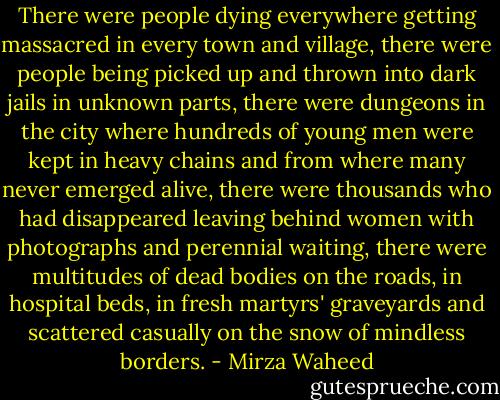 There were people dying everywhere getting massacred in every town and village, there were people being picked up and thrown into dark jails in unknown parts, there were dungeons in the city where hundreds of young men were kept in heavy chains and from where many never emerged alive, there were thousands who had disappeared leaving behind women with photographs and perennial waiting, there were multitudes of dead bodies on the roads, in hospital beds, in fresh martyrs' graveyards and scattered casually on the snow of mindless borders. - Mirza Waheed