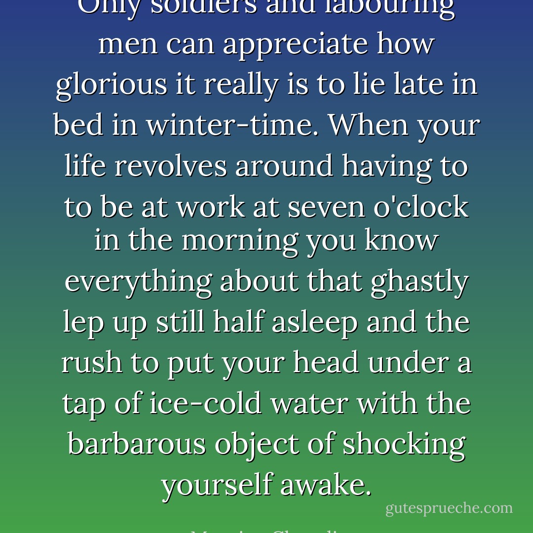 Only soldiers and labouring men can appreciate how glorious it really is to lie late in bed in winter-time. When your life revolves around having to to be at work at seven o'clock in the morning you know everything about that ghastly lep up still half asleep and the rush to put your head under a tap of ice-cold water with the barbarous object of shocking yourself awake. - Maurice Chevalier