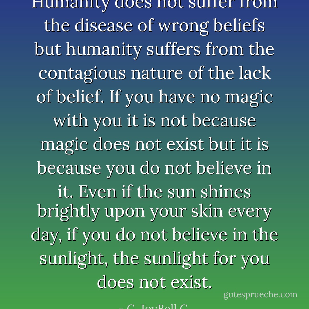Humanity does not suffer from the disease of wrong beliefs but humanity suffers from the contagious nature of the lack of belief. If you have no magic with you it is not because magic does not exist but it is because you do not believe in it. Even if the sun shines brightly upon your skin every day, if you do not believe in the sunlight, the sunlight for you does not exist. - C. JoyBell C.