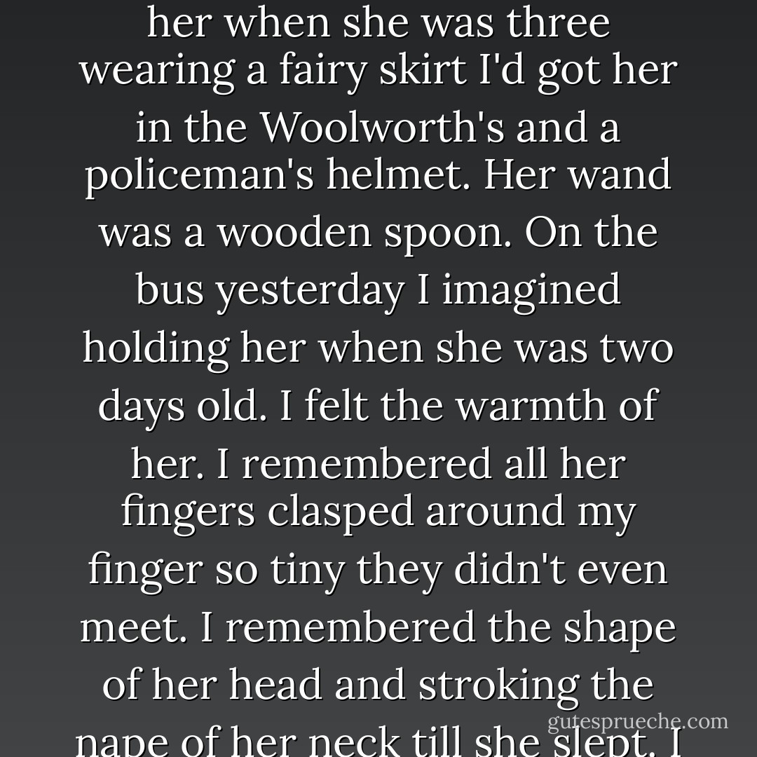 When someone dies they can be any age you remember can't they ' she asked. As I tried to think of a reply she continued 'You probably think about the grown-up Tess because you were still close to her. But when I woke up I thought of her when she was three wearing a fairy skirt I'd got her in the Woolworth's and a policeman's helmet. Her wand was a wooden spoon. On the bus yesterday I imagined holding her when she was two days old. I felt the warmth of her. I remembered all her fingers clasped around my finger so tiny they didn't even meet. I remembered the shape of her head and stroking the nape of her neck till she slept. I remembered her smell. She smelled of innocence. Other times she's thirteen and so pretty that I worry for her everytime I see a man look at her. All of those Tesses is my daughter. - Rosamund Lupton