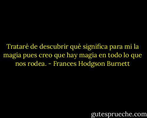 Trataré de descubrir qué significa para mi la magia pues creo que hay magia en todo lo que nos rodea. - Frances Hodgson Burnett