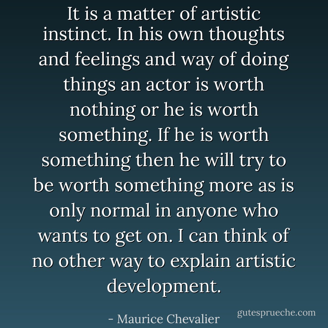 It is a matter of artistic instinct. In his own thoughts and feelings and way of doing things an actor is worth nothing or he is worth something. If he is worth something then he will try to be worth something more as is only normal in anyone who wants to get on. I can think of no other way to explain artistic development. - Maurice Chevalier