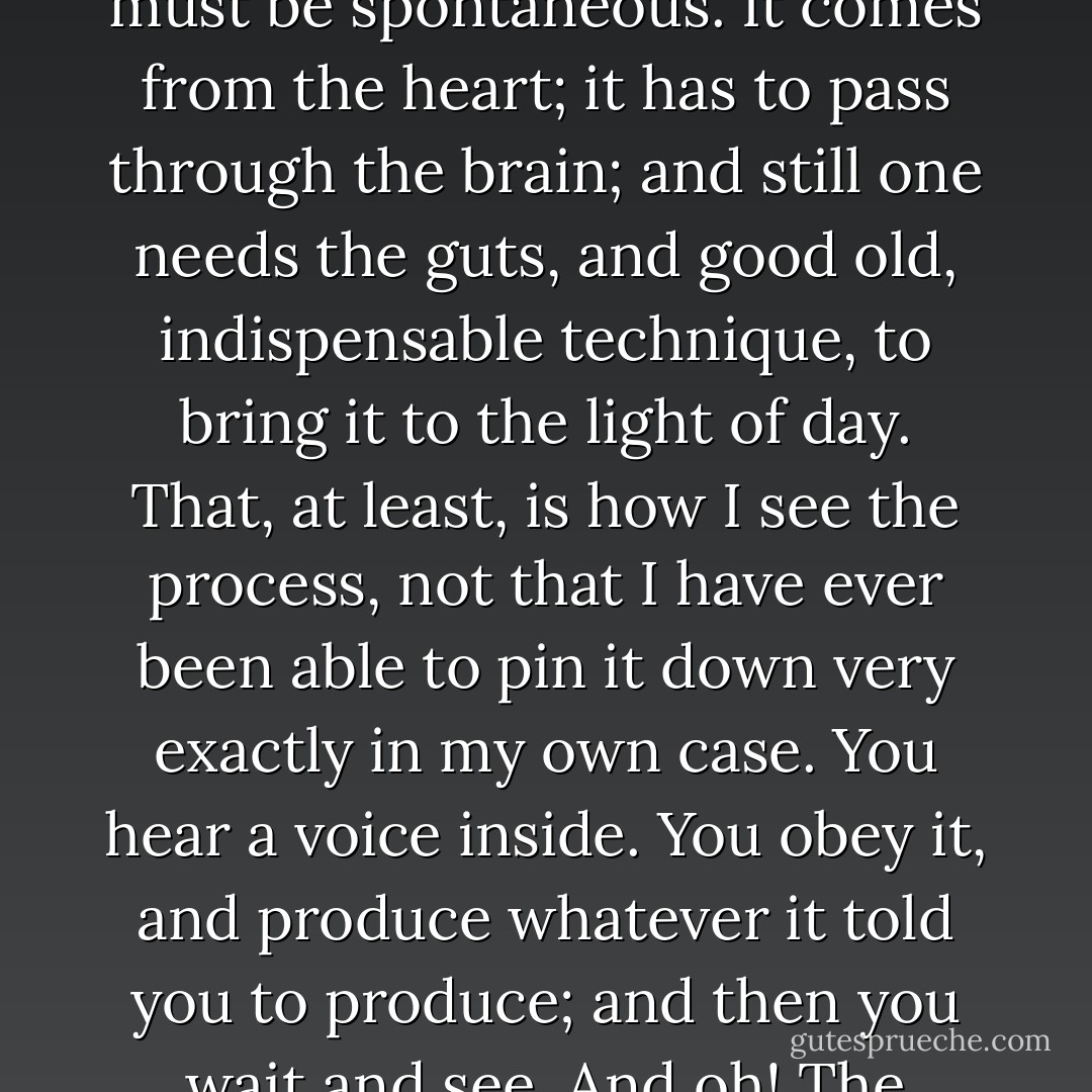 It all boils down to instinct, good or bad. Artistic creation must be spontaneous. It comes from the heart; it has to pass through the brain; and still one needs the guts, and good old, indispensable technique, to bring it to the light of day. That, at least, is how I see the process, not that I have ever been able to pin it down very exactly in my own case. You hear a voice inside. You obey it, and produce whatever it told you to produce; and then you wait and see. And oh! The trouble you're in for. - Maurice Chevalier