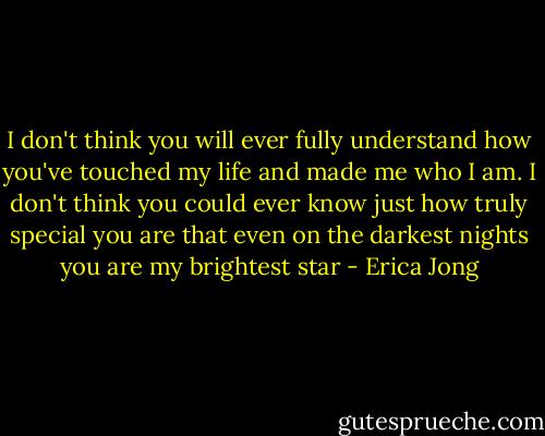 I don't think you will ever fully understand how you've touched my life and made me who I am. I don't think you could ever know just how truly special you are that even on the darkest nights you are my brightest star - Erica Jong