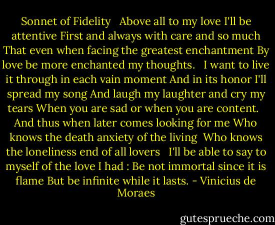 Sonnet of Fidelity<br /> <br />Above all to my love I'll be attentive<br />First and always with care and so much<br />That even when facing the greatest enchantment<br />By love be more enchanted my thoughts.<br /> <br />I want to live it through in each vain moment<br />And in its honor I'll spread my song<br />And laugh my laughter and cry my tears<br />When you are sad or when you are content.<br /> <br />And thus when later comes looking for me<br />Who knows the death anxiety of the living <br />Who knows the loneliness end of all lovers<br /> <br />I'll be able to say to myself of the love I had :<br />Be not immortal since it is flame<br />But be infinite while it lasts. - Vinicius de Moraes