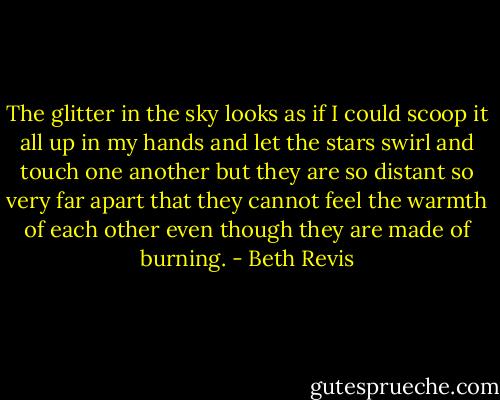 The glitter in the sky looks as if I could scoop it all up in my hands and let the stars swirl and touch one another but they are so distant so very far apart that they cannot feel the warmth of each other even though they are made of burning. - Beth Revis