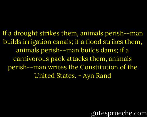 If a drought strikes them, animals perish--man builds irrigation canals; if a flood strikes them, animals perish--man builds dams; if a carnivorous pack attacks them, animals perish--man writes the Constitution of the United States. - Ayn Rand