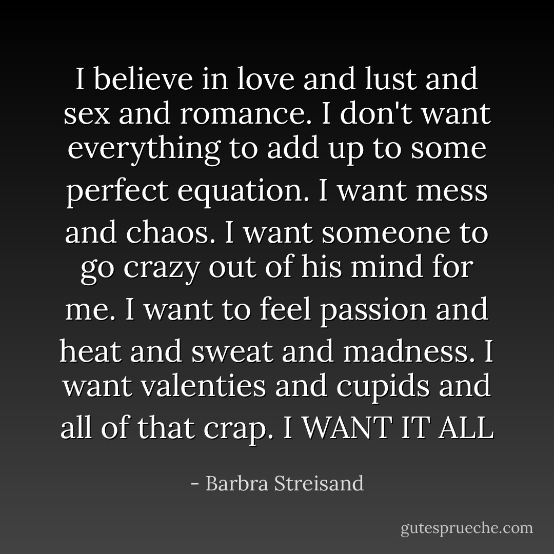 I believe in love and lust and sex and romance. I don't want everything to add up to some perfect equation. I want mess and chaos. I want someone to go crazy out of his mind for me. I want to feel passion and heat and sweat and madness. I want valenties and cupids and all of that crap. I WANT IT ALL - Barbra Streisand