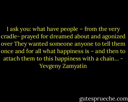 I ask you: what have people – from the very cradle- prayed for dreamed about and agonized over They wanted someone anyone to tell them once and for all what happiness is – and then to attach them to this happiness with a chain… - Yevgeny Zamyatin