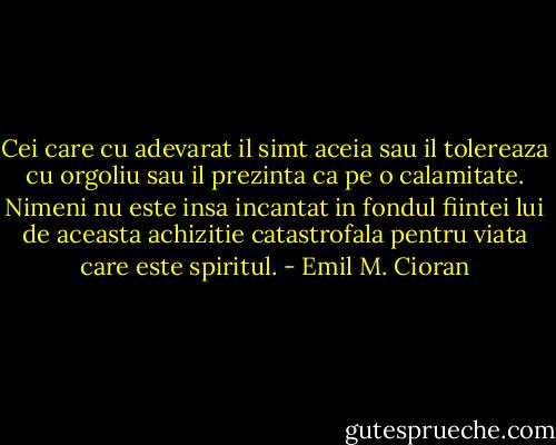 Cei care cu adevarat il simt aceia sau il tolereaza cu orgoliu sau il prezinta ca pe o calamitate. Nimeni nu este insa incantat in fondul fiintei lui de aceasta achizitie catastrofala pentru viata care este spiritul. - Emil M. Cioran