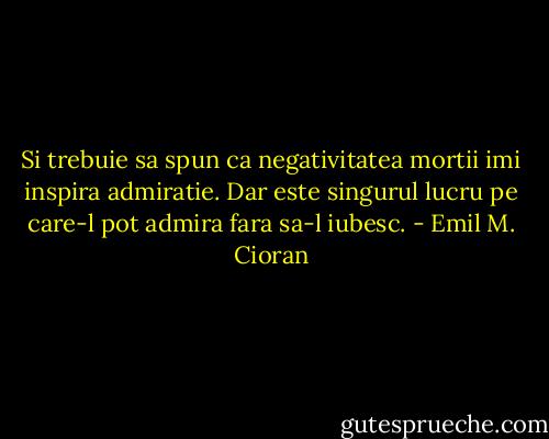 Si trebuie sa spun ca negativitatea mortii imi inspira admiratie. Dar este singurul lucru pe care-l pot admira fara sa-l iubesc. - Emil M. Cioran