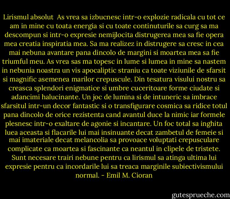 Lirismul absolut<br /> As vrea sa izbucnesc intr-o explozie radicala cu tot ce am in mine cu toata energia si cu toate continuturile sa curg sa ma descompun si intr-o expresie nemijlocita distrugerea mea sa fie opera mea creatia inspiratia mea. Sa ma realizez in distrugere sa cresc in cea mai nebuna avantare pana dincolo de margini si moartea mea sa fie triumful meu. As vrea sas ma topesc in lume si lumea in mine sa nastem in nebunia noastra un vis apocaliptic straniu ca toate viziunile de sfarsit si magnific asemenea marilor crepuscule. Din tesatura visului nostru sa creasca splendori enigmatice si umbre cuceritoare forme ciudate si adancimi halucinante. Un joc de lumina si de intuneric sa imbrace sfarsitul intr-un decor fantastic si o transfigurare cosmica sa ridice totul pana dincolo de orice rezistenta cand avantul duce la nimic iar formele plesnesc intr-o exaltare de agonie si incantare. Un foc total sa inghita luea aceasta si flacarile lui mai insinuante decat zambetul de femeie si mai imateriale decat melancolia sa provoace voluptati crepusculare complicate ca moartea si fascinante ca neantul in clipele de tristete. Sunt necesare trairi nebune pentru ca lirismul sa atinga ultima lui expresie pentru ca incordarile lui sa treaca marginile subiectivismului normal. - Emil M. Cioran