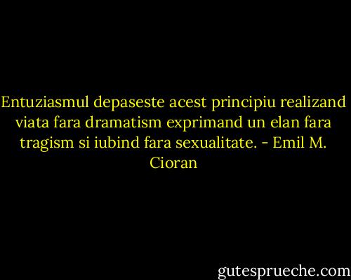 Entuziasmul depaseste acest principiu realizand viata fara dramatism exprimand un elan fara tragism si iubind fara sexualitate. - Emil M. Cioran