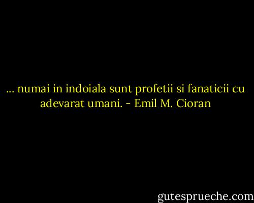 ... numai in indoiala sunt profetii si fanaticii cu adevarat umani. - Emil M. Cioran