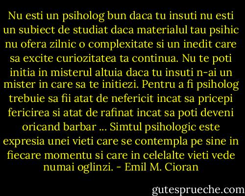 Nu esti un psiholog bun daca tu insuti nu esti un subiect de studiat daca materialul tau psihic nu ofera zilnic o complexitate si un inedit care sa excite curiozitatea ta continua. Nu te poti initia in misterul altuia daca tu insuti n-ai un mister in care sa te initiezi. Pentru a fi psiholog trebuie sa fii atat de nefericit incat sa pricepi fericirea si atat de rafinat incat sa poti deveni oricand barbar ... Simtul psihologic este expresia unei vieti care se contempla pe sine in fiecare momentu si care in celelalte vieti vede numai oglinzi. - Emil M. Cioran
