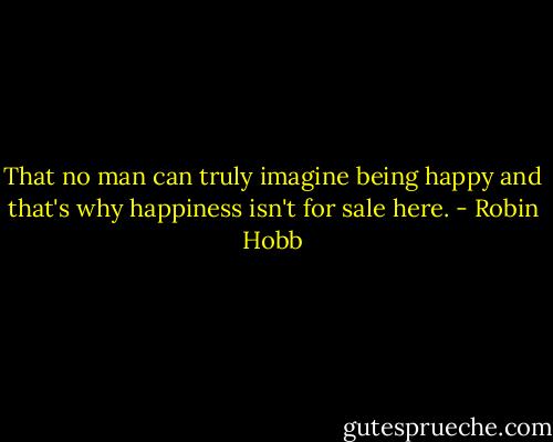 That no man can truly imagine being happy and that's why happiness isn't for sale here. - Robin Hobb