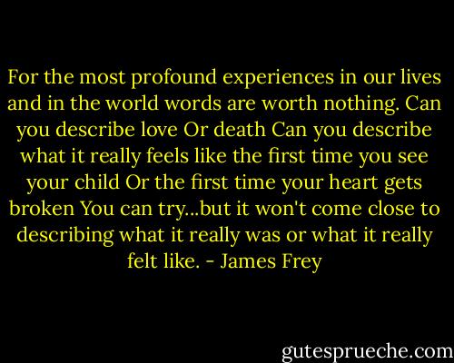 For the most profound experiences in our lives and in the world words are worth nothing. Can you describe love Or death Can you describe what it really feels like the first time you see your child Or the first time your heart gets broken You can try...but it won't come close to describing what it really was or what it really felt like. - James Frey