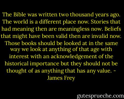 The Bible was written two thousand years ago. The world is a different place now. Stories that had meaning then are meaningless now. Beliefs that might have been valid then are invalid now. Those books should be looked at in the same way we look at anything of that age with interest with an acknowledgement of the historical importance but they should not be thought of as anything that has any value. - James Frey