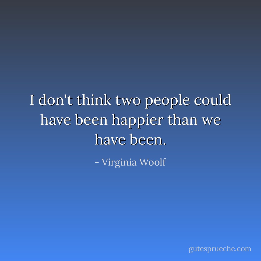 I don't think two people could have been happier than we have been. - Virginia Woolf