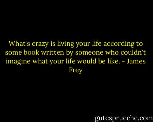 What's crazy is living your life according to some book written by someone who couldn't imagine what your life would be like. - James Frey