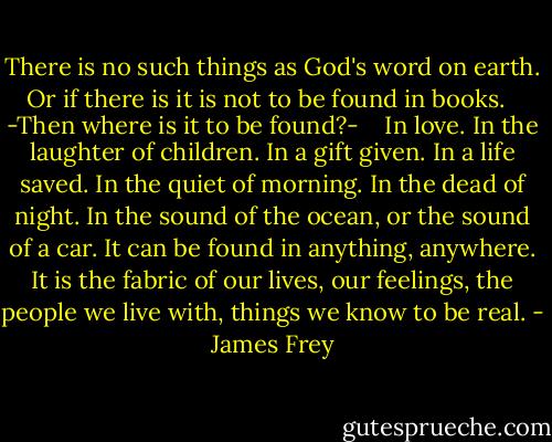 There is no such things as God's word on earth. Or if there is it is not to be found in books.<br /> <br />-Then where is it to be found?- <br /> <br />In love. In the laughter of children. In a gift given. In a life saved. In the quiet of morning. In the dead of night. In the sound of the ocean, or the sound of a car. It can be found in anything, anywhere. It is the fabric of our lives, our feelings, the people we live with, things we know to be real. - James Frey