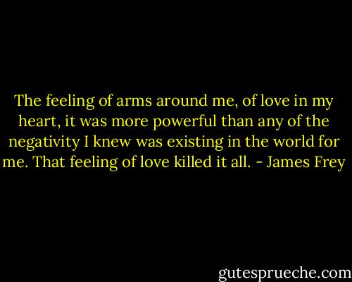 The feeling of arms around me, of love in my heart, it was more powerful than any of the negativity I knew was existing in the world for me. That feeling of love killed it all. - James Frey