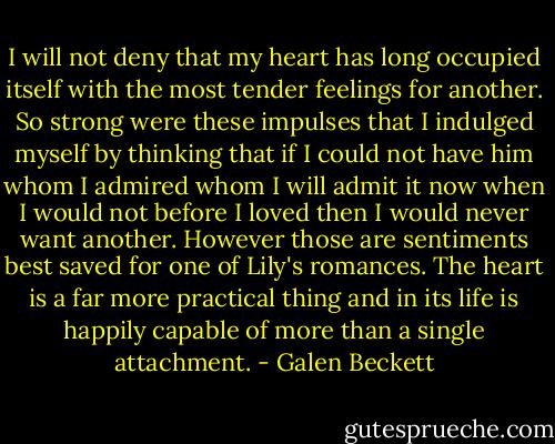 I will not deny that my heart has long occupied itself with the most tender feelings for another. So strong were these impulses that I indulged myself by thinking that if I could not have him whom I admired whom I will admit it now when I would not before I loved then I would never want another. However those are sentiments best saved for one of Lily's romances. The heart is a far more practical thing and in its life is happily capable of more than a single attachment. - Galen Beckett