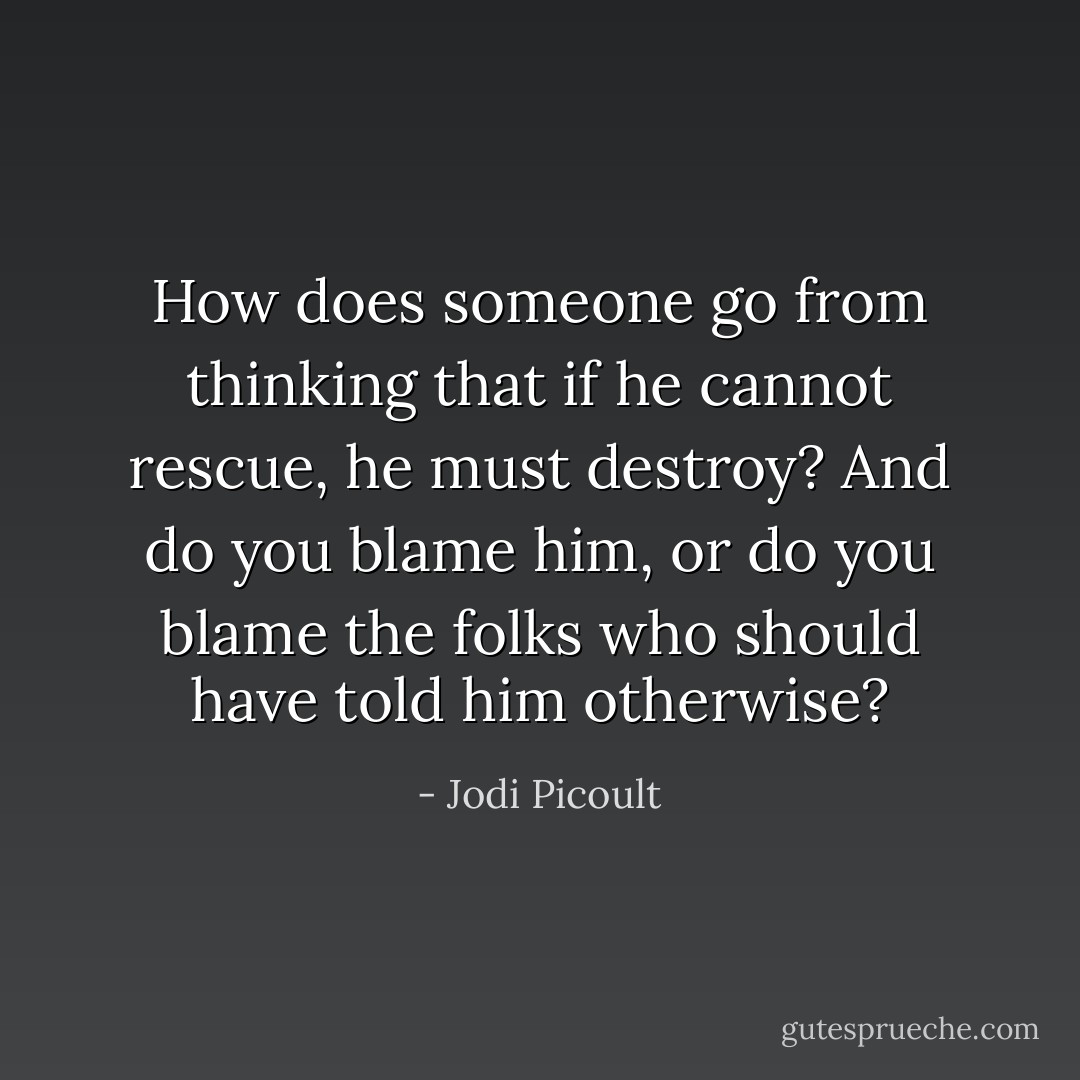 How does someone go from thinking that if he cannot rescue, he must destroy? And do you blame him, or do you blame the folks who should have told him otherwise? - Jodi Picoult