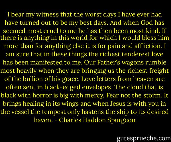 I bear my witness that the worst days I have ever had have turned out to be my best days. And when God has seemed most cruel to me he has then been most kind. If there is anything in this world for which I would bless him more than for anything else it is for pain and affliction. I am sure that in these things the richest tenderest love has been manifested to me. Our Father's wagons rumble most heavily when they are bringing us the richest freight of the bullion of his grace. Love letters from heaven are often sent in black-edged envelopes. The cloud that is black with horror is big with mercy. Fear not the storm. It brings healing in its wings and when Jesus is with you in the vessel the tempest only hastens the ship to its desired haven. - Charles Haddon Spurgeon