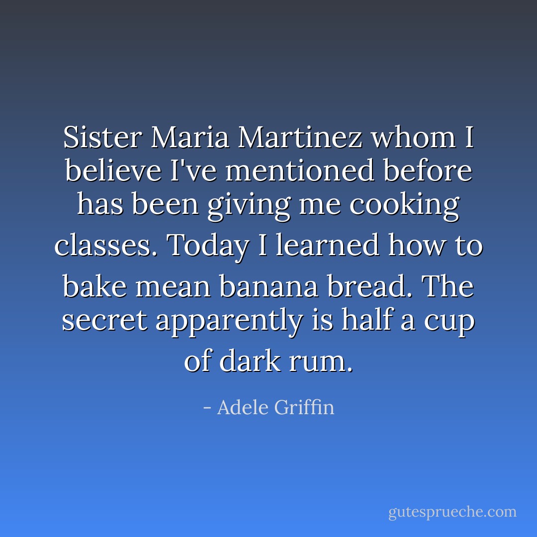 Sister Maria Martinez whom I believe I've mentioned before has been giving me cooking classes. Today I learned how to bake mean banana bread. The secret apparently is half a cup of dark rum. - Adele Griffin