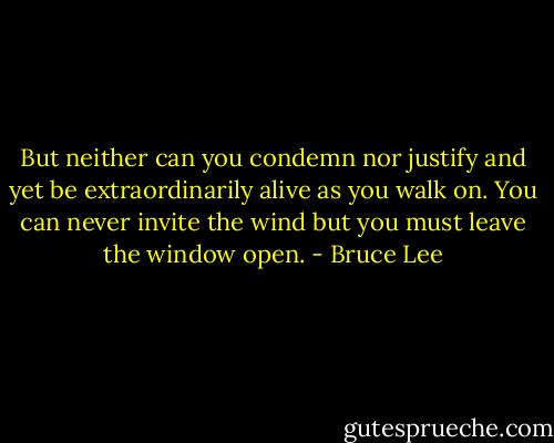But neither can you condemn nor justify and yet be extraordinarily alive as you walk on.<br />You can never invite the wind but you must leave the window open. - Bruce Lee