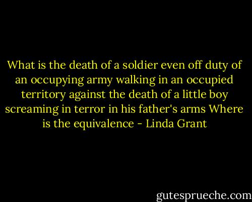 What is the death of a soldier even off duty of an occupying army walking in an occupied territory against the death of a little boy screaming in terror in his father's arms Where is the equivalence - Linda Grant