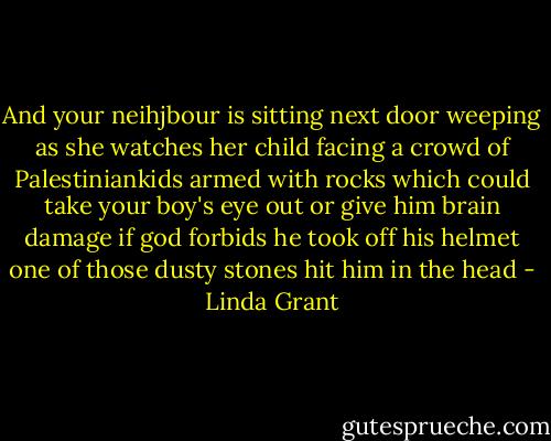 And your neihjbour is sitting next door weeping as she watches her child facing a crowd of Palestiniankids armed with rocks which could take your boy's eye out or give him brain damage if god forbids he took off his helmet one of those dusty stones hit him in the head - Linda Grant