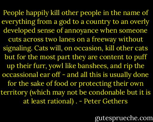 People happily kill other people in the name of everything from a god to a country to an overly developed sense of annoyance when someone cuts across two lanes on a freeway without signaling. Cats will, on occasion, kill other cats but for the most part they are content to puff up their furr, yowl like banshees, and rip the occassional ear off - and all this is usually done for the sake of food or protecting their own territory (which may not be condonable but it is at least rational) . - Peter Gethers
