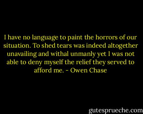 I have no language to paint the horrors of our situation. To shed tears was indeed altogether unavailing and withal unmanly yet I was not able to deny myself the relief they served to afford me. - Owen Chase